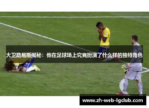 大卫路易斯揭秘：他在足球场上究竟扮演了什么样的独特角色
