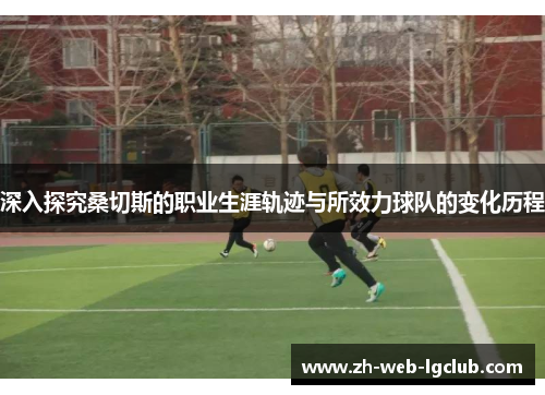 深入探究桑切斯的职业生涯轨迹与所效力球队的变化历程