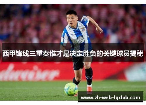 西甲锋线三重奏谁才是决定胜负的关键球员揭秘