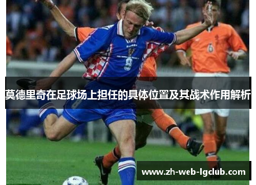 莫德里奇在足球场上担任的具体位置及其战术作用解析 莫德里奇在足球场上担任的具体位置及其战术作用解析