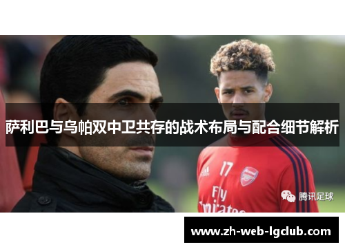 萨利巴与乌帕双中卫共存的战术布局与配合细节解析 萨利巴与乌帕双中卫共存的战术布局与配合细节解析