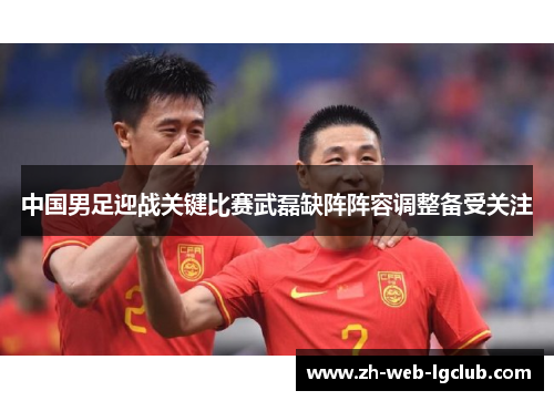 中国男足迎战关键比赛武磊缺阵阵容调整备受关注