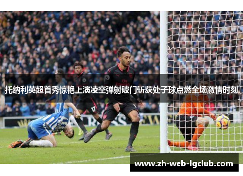 托纳利英超首秀惊艳上演凌空弹射破门斩获处子球点燃全场激情时刻