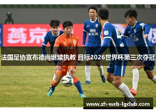 法国足协宣布德尚继续执教 目标2026世界杯第三次夺冠
