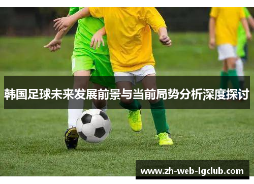 韩国足球未来发展前景与当前局势分析深度探讨 韩国足球未来发展前景与当前局势分析深度探讨